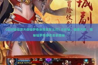 (斗剑仙仙途大战仙梦奇缘烛龙怎么打) 斗剑仙，仙途大战，揭秘仙梦奇缘背后的奥秘