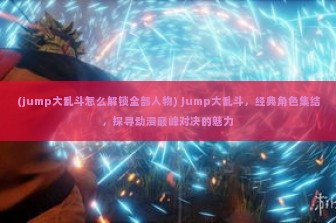 (jump大乱斗怎么解锁全部人物) Jump大乱斗，经典角色集结，探寻动漫巅峰对决的魅力