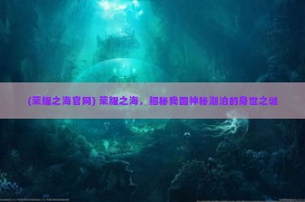 (荣耀之海官网) 荣耀之海，揭秘我国神秘湖泊的身世之谜