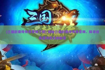 (三国封魔传传奇官网下载) 揭秘三国封魔传传奇官网，探寻经典游戏背后的秘密